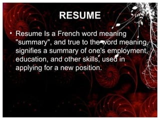 RESUME Resume Is a French word meaning "summary", and true to the word meaning, signifies a summary of one's employment, education, and other skills, used in applying for a new position.  