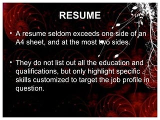 RESUME A resume seldom exceeds one side of an A4 sheet, and at the most two sides.  They do not list out all the education and qualifications, but only highlight specific skills customized to target the job profile in question. 