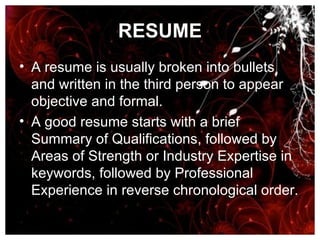 RESUME A resume is usually broken into bullets and written in the third person to appear objective and formal. A good resume starts with a brief Summary of Qualifications, followed by Areas of Strength or Industry Expertise in keywords, followed by Professional Experience in reverse chronological order.   
