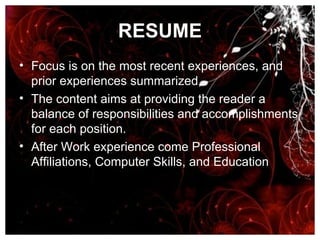 RESUME Focus is on the most recent experiences, and prior experiences summarized.  The content aims at providing the reader a balance of responsibilities and accomplishments for each position.  After Work experience come Professional Affiliations, Computer Skills, and Education 