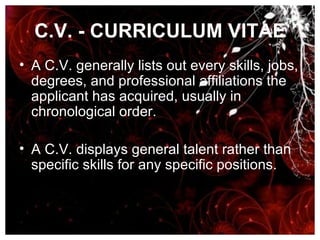 C.V. - CURRICULUM VITAE A C.V. generally lists out every skills, jobs, degrees, and professional affiliations the applicant has acquired, usually in chronological order.  A C.V. displays general talent rather than specific skills for any specific positions. 