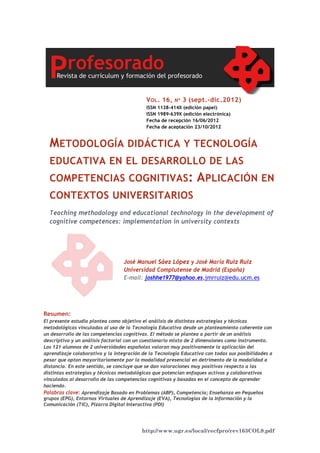 http://www.ugr.es/local/recfpro/rev163COL9.pdf
METODOLOGÍA DIDÁCTICA Y TECNOLOGÍA
EDUCATIVA EN EL DESARROLLO DE LAS
COMPETENCIAS COGNITIVAS: APLICACIÓN EN
CONTEXTOS UNIVERSITARIOS
Teaching methodology and educational technology in the development of
cognitive competences: implementation in university contexts
VOL. 16, Nº 3 (sept.-dic.2012)
ISSN 1138-414X (edición papel)
ISSN 1989-639X (edición electrónica)
Fecha de recepción 16/06/2012
Fecha de aceptación 23/10/2012
José Manuel Sáez López y José María Ruiz Ruiz
Universidad Complutense de Madrid (España)
E-mail: joshhe1977@yahoo.es,jmrruiz@edu.ucm.es
Resumen:
El presente estudio plantea como objetivo el análisis de distintas estrategias y técnicas
metodológicas vinculadas al uso de la Tecnología Educativa desde un planteamiento coherente con
un desarrollo de las competencias cognitivas. El método se plantea a partir de un análisis
descriptivo y un análisis factorial con un cuestionario mixto de 2 dimensiones como instrumento.
Los 121 alumnos de 2 universidades españolas valoran muy positivamente la aplicación del
aprendizaje colaborativo y la integración de la Tecnología Educativa con todas sus posibilidades a
pesar que optan mayoritariamente por la modalidad presencial en detrimento de la modalidad a
distancia. En este sentido, se concluye que se dan valoraciones muy positivas respecto a las
distintas estrategias y técnicas metodológicas que potencian enfoques activos y colaborativos
vinculados al desarrollo de las competencias cognitivas y basadas en el concepto de aprender
haciendo.
Palabras clave: Aprendizaje Basado en Problemas (ABP), Competencia; Enseñanza en Pequeños
grupos (EPG), Entornos Virtuales de Aprendizaje (EVA), Tecnologías de la Información y la
Comunicación (TIC), Pizarra Digital Interactiva (PDI)
 