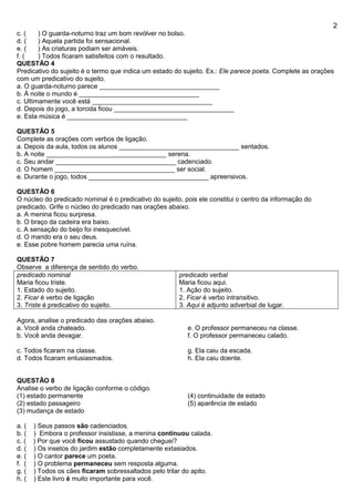 2
c. ( ) O guarda-noturno traz um bom revólver no bolso.
d. ( ) Aquela partida foi sensacional.
e. ( ) As criaturas podiam ser amáveis.
f. ( ) Todos ficaram satisfeitos com o resultado.
QUESTÃO 4
Predicativo do sujeito é o termo que indica um estado do sujeito. Ex.: Ele parece poeta. Complete as orações
com um predicativo do sujeito.
a. O guarda-noturno parece _________________________________
b. À noite o mundo é _________________________________
c. Ultimamente você está _________________________________
d. Depois do jogo, a torcida ficou _________________________________
e. Esta música é _________________________________
QUESTÃO 5
Complete as orações com verbos de ligação.
a. Depois da aula, todos os alunos _________________________________ sentados.
b. A noite _________________________________ serena.
c. Seu andar _________________________________ cadenciado.
d. O homem _________________________________ ser social.
e. Durante o jogo, todos _________________________________ apreensivos.
QUESTÂO 6
O núcleo do predicado nominal é o predicativo do sujeito, pois ele constitui o centro da informação do
predicado. Grife o núcleo do predicado nas orações abaixo.
a. A menina ficou surpresa.
b. O braço da cadeira era baixo.
c. A sensação do beijo foi inesquecível.
d. O marido era o seu deus.
e. Esse pobre homem parecia uma ruína.
QUESTÃO 7
Observe a diferença de sentido do verbo.
predicado nominal
Maria ficou triste.
1. Estado do sujeito.
2. Ficar é verbo de ligação
3. Triste é predicativo do sujeito.
predicado verbal
Maria ficou aqui.
1. Ação do sujeito.
2. Ficar é verbo intransitivo.
3. Aqui é adjunto adverbial de lugar.
Agora, analise o predicado das orações abaixo.
a. Você anda chateado.
b. Você anda devagar.
c. Todos ficaram na classe.
d. Todos ficaram entusiasmados.
e. O professor permaneceu na classe.
f. O professor permaneceu calado.
g. Ela caiu da escada.
h. Ela caiu doente.
QUESTÃO 8
Analise o verbo de ligação conforme o código.
(1) estado permanente
(2) estado passageiro
(3) mudança de estado
(4) continuidade de estado
(5) aparência de estado
a. ( ) Seus passos são cadenciados.
b. ( ) Embora o professor insistisse, a menina continuou calada.
c. ( ) Por que você ficou assustado quando cheguei?
d. ( ) Os insetos do jardim estão completamente extasiados.
e. ( ) O cantor parece um poeta.
f. ( ) O problema permaneceu sem resposta alguma.
g. ( ) Todos os cães ficaram sobressaltados pelo trilar do apito.
h. ( ) Este livro é muito importante para você.
 