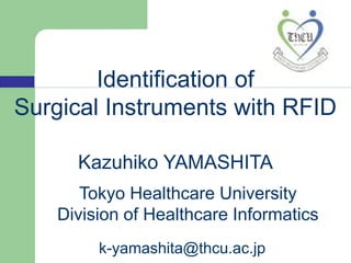 Identification of
Surgical Instruments with RFID

      Kazuhiko YAMASHITA
       Tokyo Healthcare University
    Division of Healthcare Informatics
         k-yamashita@thcu.ac.jp
 