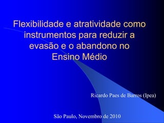 Flexibilidade e atratividade como
instrumentos para reduzir a
evasão e o abandono no
Ensino Médio
Ricardo Paes de Barros (Ipea)
São Paulo, Novembro de 2010
 