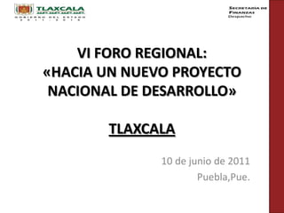 VI FORO REGIONAL: «HACIA UN NUEVO PROYECTO NACIONAL DE DESARROLLO»TLAXCALA 10 de junio de 2011 Puebla,Pue. 