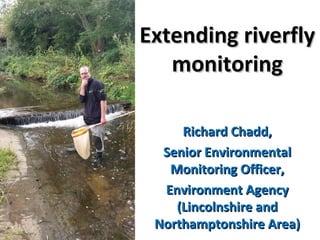 Extending riverflyExtending riverfly
monitoringmonitoring
Richard Chadd,Richard Chadd,
Senior EnvironmentalSenior Environmental
Monitoring Officer,Monitoring Officer,
Environment AgencyEnvironment Agency
(Lincolnshire and(Lincolnshire and
Northamptonshire Area)Northamptonshire Area)
 