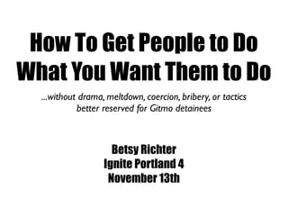 How To Get People to Do
What You Want Them to Do
  ...without drama, meltdown, coercion, bribery, or tactics
            better reserved for Gitmo detainees



                     Betsy Richter
                   Ignite Portland 4
                    November 13th
 