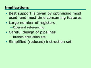 Implications
• Best support is given by optimising most
  used and most time consuming features
• Large number of registers
  —Operand referencing
• Careful design of pipelines
  —Branch prediction etc.
• Simplified (reduced) instruction set
 