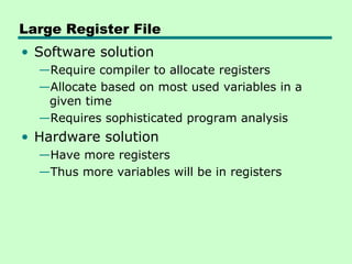 Large Register File
• Software solution
  —Require compiler to allocate registers
  —Allocate based on most used variables in a
   given time
  —Requires sophisticated program analysis
• Hardware solution
  —Have more registers
  —Thus more variables will be in registers
 