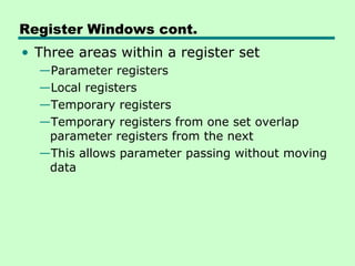 Register Windows cont.
• Three areas within a register set
  —Parameter registers
  —Local registers
  —Temporary registers
  —Temporary registers from one set overlap
   parameter registers from the next
  —This allows parameter passing without moving
   data
 