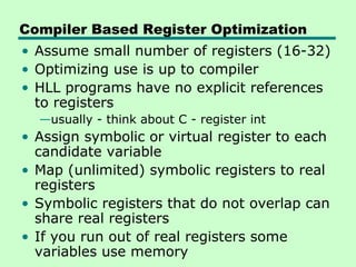 Compiler Based Register Optimization
• Assume small number of registers (16-32)
• Optimizing use is up to compiler
• HLL programs have no explicit references
  to registers
  —usually - think about C - register int
• Assign symbolic or virtual register to each
  candidate variable
• Map (unlimited) symbolic registers to real
  registers
• Symbolic registers that do not overlap can
  share real registers
• If you run out of real registers some
  variables use memory
 