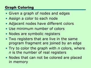 Graph Coloring
• Given a graph of nodes and edges
• Assign a color to each node
• Adjacent nodes have different colors
• Use minimum number of colors
• Nodes are symbolic registers
• Two registers that are live in the same
  program fragment are joined by an edge
• Try to color the graph with n colors, where
  n is the number of real registers
• Nodes that can not be colored are placed
  in memory
 