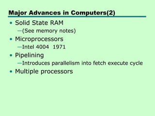Major Advances in Computers(2)
• Solid State RAM
  —(See memory notes)
• Microprocessors
  —Intel 4004 1971
• Pipelining
  —Introduces parallelism into fetch execute cycle
• Multiple processors
 