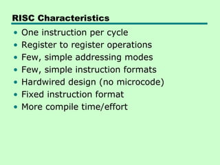 RISC Characteristics
•   One instruction per cycle
•   Register to register operations
•   Few, simple addressing modes
•   Few, simple instruction formats
•   Hardwired design (no microcode)
•   Fixed instruction format
•   More compile time/effort
 