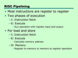 RISC Pipelining
• Most instructions are register to register
• Two phases of execution
  —I: Instruction fetch
  —E: Execute
     – ALU operation with register input and output
• For load and store
  —I: Instruction fetch
  —E: Execute
     – Calculate memory address
  —D: Memory
     – Register to memory or memory to register operation
 