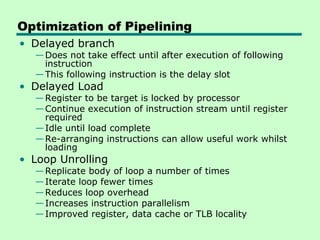 Optimization of Pipelining
• Delayed branch
  — Does not take effect until after execution of following
    instruction
  — This following instruction is the delay slot
• Delayed Load
  — Register to be target is locked by processor
  — Continue execution of instruction stream until register
    required
  — Idle until load complete
  — Re-arranging instructions can allow useful work whilst
    loading
• Loop Unrolling
  — Replicate body of loop a number of times
  — Iterate loop fewer times
  — Reduces loop overhead
  — Increases instruction parallelism
  — Improved register, data cache or TLB locality
 