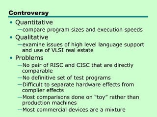 Controversy
• Quantitative
  —compare program sizes and execution speeds
• Qualitative
  —examine issues of high level language support
   and use of VLSI real estate
• Problems
  —No pair of RISC and CISC that are directly
   comparable
  —No definitive set of test programs
  —Difficult to separate hardware effects from
   complier effects
  —Most comparisons done on “toy” rather than
   production machines
  —Most commercial devices are a mixture
 