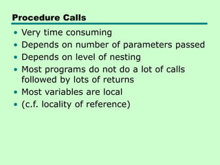 Procedure Calls
• Very time consuming
• Depends on number of parameters passed
• Depends on level of nesting
• Most programs do not do a lot of calls
followed by lots of returns
• Most variables are local
• (c.f. locality of reference)
 
