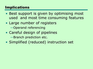 Implications
• Best support is given by optimising most
used and most time consuming features
• Large number of registers
—Operand referencing
• Careful design of pipelines
—Branch prediction etc.
• Simplified (reduced) instruction set
 