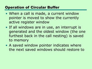 Operation of Circular Buffer
• When a call is made, a current window
pointer is moved to show the currently
active register window
• If all windows are in use, an interrupt is
generated and the oldest window (the one
furthest back in the call nesting) is saved
to memory
• A saved window pointer indicates where
the next saved windows should restore to
 