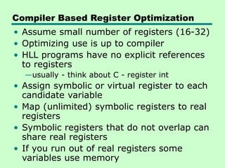 Compiler Based Register Optimization
• Assume small number of registers (16-32)
• Optimizing use is up to compiler
• HLL programs have no explicit references
to registers
—usually - think about C - register int
• Assign symbolic or virtual register to each
candidate variable
• Map (unlimited) symbolic registers to real
registers
• Symbolic registers that do not overlap can
share real registers
• If you run out of real registers some
variables use memory
 