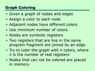 Graph Coloring
• Given a graph of nodes and edges
• Assign a color to each node
• Adjacent nodes have different colors
• Use minimum number of colors
• Nodes are symbolic registers
• Two registers that are live in the same
program fragment are joined by an edge
• Try to color the graph with n colors, where
n is the number of real registers
• Nodes that can not be colored are placed
in memory
 