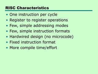 RISC Characteristics
• One instruction per cycle
• Register to register operations
• Few, simple addressing modes
• Few, simple instruction formats
• Hardwired design (no microcode)
• Fixed instruction format
• More compile time/effort
 