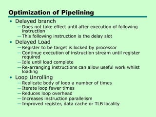 Optimization of Pipelining
• Delayed branch
—Does not take effect until after execution of following
instruction
—This following instruction is the delay slot
• Delayed Load
—Register to be target is locked by processor
—Continue execution of instruction stream until register
required
—Idle until load complete
—Re-arranging instructions can allow useful work whilst
loading
• Loop Unrolling
—Replicate body of loop a number of times
—Iterate loop fewer times
—Reduces loop overhead
—Increases instruction parallelism
—Improved register, data cache or TLB locality
 
