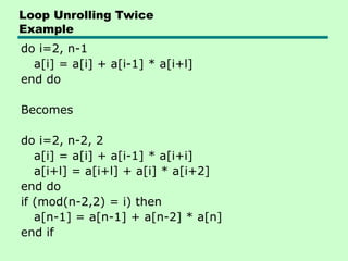 Loop Unrolling Twice
Example
do i=2, n-1
a[i] = a[i] + a[i-1] * a[i+l]
end do
Becomes
do i=2, n-2, 2
a[i] = a[i] + a[i-1] * a[i+i]
a[i+l] = a[i+l] + a[i] * a[i+2]
end do
if (mod(n-2,2) = i) then
a[n-1] = a[n-1] + a[n-2] * a[n]
end if
 