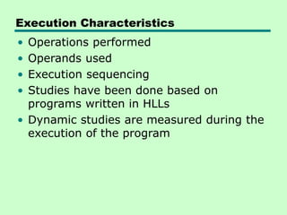 Execution Characteristics
• Operations performed
• Operands used
• Execution sequencing
• Studies have been done based on
programs written in HLLs
• Dynamic studies are measured during the
execution of the program
 