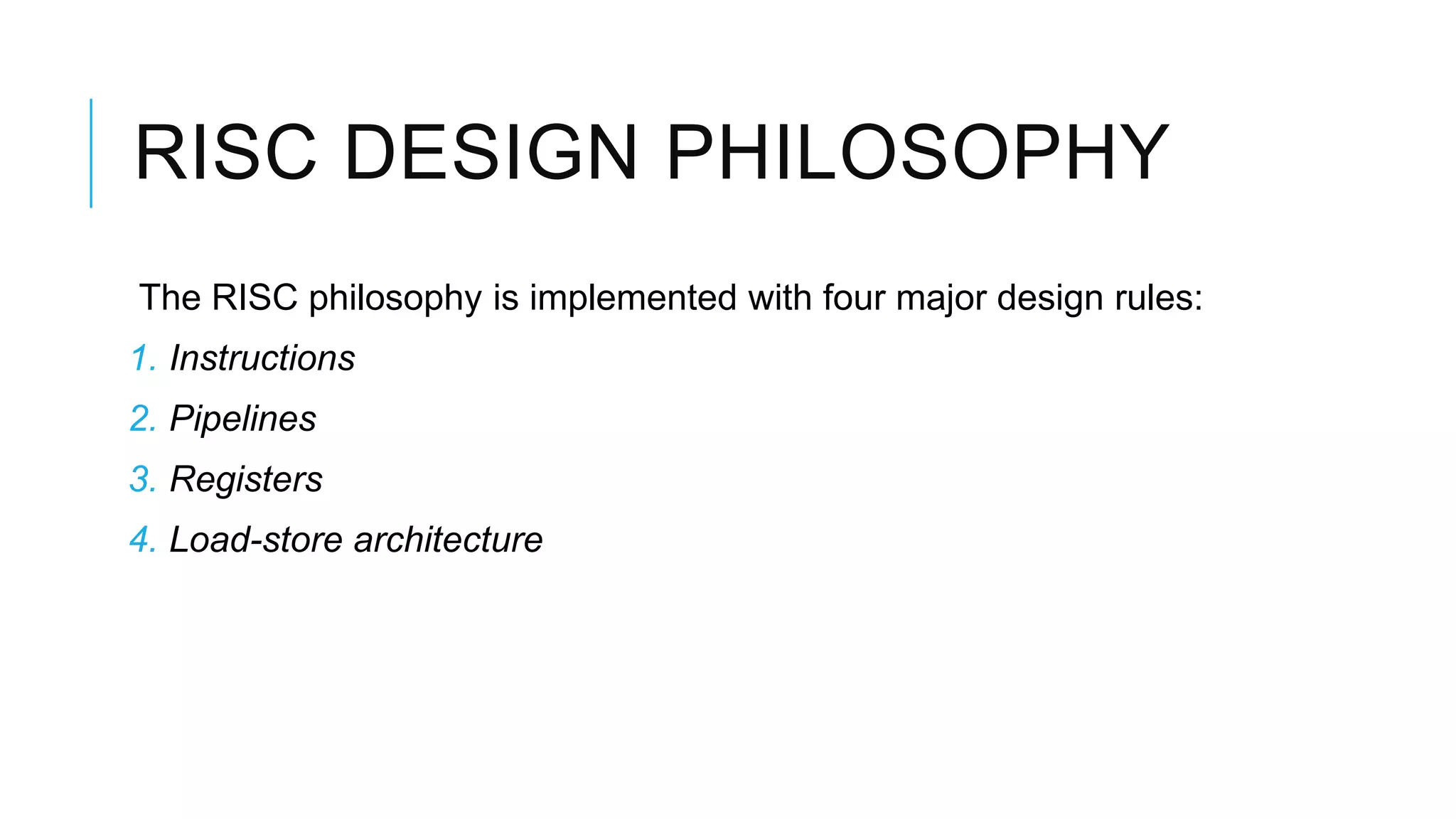 RISC DESIGN PHILOSOPHY
The RISC philosophy is implemented with four major design rules:
1. Instructions
2. Pipelines
3. Registers
4. Load-store architecture
 