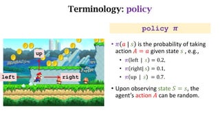 Terminology: policy
left right
up
policy 𝝅
• 𝜋 𝑎	|	𝑠 is the probability of taking
action 𝐴 = 𝑎 given state 𝑠 ,	e.g.,
• 𝜋 left		|		𝑠 = 0.2,
• 𝜋 right|	s = 0.1,
• 𝜋 up		|		𝑠 	= 0.7.
• Upon	observing	state 𝑆 = 𝑠,	the	
agent’s	action 𝐴 can	be	random.
 