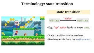 Terminology: state transition
• E.g.,	“up”	action	leads	to	a	new	state.
• State	transition	can	be	random.
• Randomness is from the environment.
state transition
up
old state new state
action
 