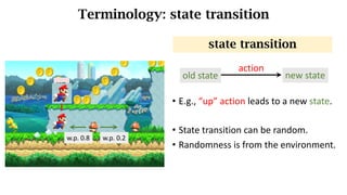 Terminology: state transition
• E.g.,	“up”	action	leads	to	a	new	state.
• State	transition	can	be	random.
• Randomness is from the environment.
state transition
up
w.p.	0.8 w.p.	0.2
old state new state
action
 