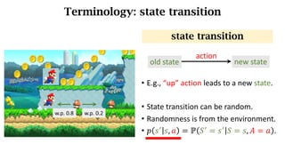 Terminology: state transition
• E.g.,	“up”	action	leads	to	a	new	state.
• State	transition	can	be	random.
• Randomness is from the environment.
• 𝑝 𝑠_
𝑠, 𝑎 = ℙ 𝑆_
= 𝑠_
𝑆 = 𝑠, 𝐴 = 𝑎 .
state transition
w.p.	0.8 w.p.	0.2
old state new state
action
 