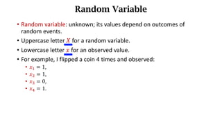 • Random variable: unknown; its values	depend	on	outcomes	of	
random	events.
• Uppercase letter 𝑋 for a random variable.
• Lowercase letter 𝑥 for an observed value.
• For example, I flipped a coin 4 times and observed:
• 𝑥) = 1,
• 𝑥* = 1,
• 𝑥+ = 0,
• 𝑥, = 1.
Random Variable
 