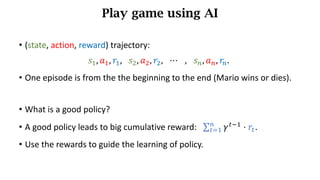Play game using AI
• (state,	action,	reward)	trajectory:
𝑠), 𝑎), 𝑟), 𝑠*, 𝑎*, 𝑟*, 	 ⋯ 		 , 	 𝑠h, 𝑎h, 𝑟h.	
• One episode is from the the beginning to the end (Mario wins or dies).
• What is a good policy?
• A good policy leads to big cumulative reward: ∑ 𝛾d7)
⋅ 𝑟d
h
dj) .
• Use the rewards to guide the learning of policy.
 