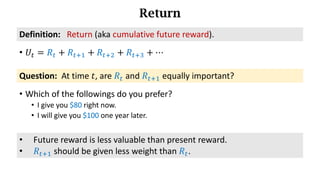 Return
• 𝑈d = 𝑅d + 𝑅df) + 𝑅df* + 𝑅df+ + ⋯
Definition:			Return (aka	cumulative	future	reward).
Question: At time 𝑡, are 𝑅d and 𝑅df) equally important?
• Which of the followings do you prefer?
• I give you $80 right now.
• I will give you $100 one year later.
• Future reward is less valuable than present reward.
• 𝑅df) should be given less weight than 𝑅d.
 