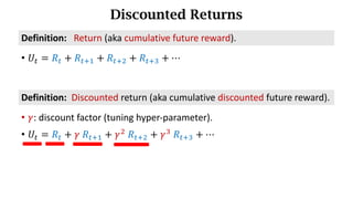 Discounted Returns
• 𝑈d = 𝑅d + 𝑅df) + 𝑅df* + 𝑅df+ + ⋯
Definition:			Return (aka	cumulative	future	reward).
• 𝛾:	discount	factor (tuning	hyper-parameter).
• 𝑈d = 𝑅d + 𝛾	𝑅df) + 𝛾*
	𝑅df* + 𝛾+
	𝑅df+ + ⋯
Definition:		Discounted	return (aka	cumulative discounted	future	reward).
 