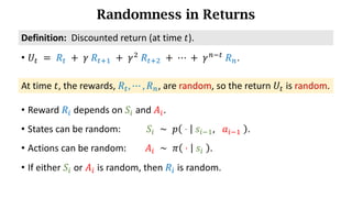 Randomness in Returns
At time 𝑡, the rewards, 𝑅d, ⋯ , 𝑅h, are random, so the return 𝑈d is random.
Definition:		Discounted	return (at time 𝑡).
• 𝑈d 	=	𝑅d 	+ 	𝛾	𝑅df) 	+	𝛾*
	𝑅df* 	+	⋯	+	𝛾h7d
	𝑅h.
• Reward 𝑅n depends on 𝑆n and 𝐴n.
• States can be random: 𝑆n 	∼ 	𝑝 	⋅	 	𝑠n7), 	 𝑎n7)	 .
• Actions can be random: 𝐴n 	∼ 	𝜋 	⋅	 	𝑠n	 .
• If either 𝑆n or 𝐴n is random, then 𝑅n is random.
 