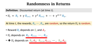 Randomness in Returns
At time 𝑡, the rewards, 𝑅d, ⋯ , 𝑅h, are random, so the return 𝑈d is random.
Definition:		Discounted	return (at time 𝑡).
• 𝑈d 	=	𝑅d 	+ 	𝛾	𝑅df) 	+	𝛾*
	𝑅df* 	+	⋯	+	𝛾h7d
	𝑅h.
• Reward 𝑅n depends on 𝑆n and 𝐴n.
• 𝑈d depends on 𝑅d, 𝑅df), ⋯ , 𝑅h.
• è 𝑈d depends on 𝑆d, 𝐴d, 	 𝑆df), 𝐴df), ⋯ , 	 𝑆h, 𝐴h.
 