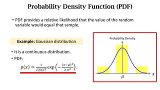 • PDF provides a relative	likelihood	that	the	value	of	the	random	
variable	would	equal	that	sample.
Probability Density Function (PDF)
• It is a continuous distribution.
• PDF:
𝑝 𝑥 =
)
*./0
exp −
678 0
*	/0 .
Example: Gaussian distribution
Probability Density
𝑥
𝜇
 