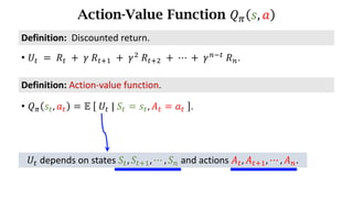 Action-Value Function 𝑄. 𝑠, 𝑎
Definition:	Action-value	function.
• 𝑄. 𝑠d, 𝑎d = 𝔼	 	𝑈d	|	𝑆d = 𝑠d, 𝐴d = 𝑎d	 .
• 𝑈d 	=	𝑅d 	+ 	𝛾	𝑅df) 	+	𝛾*
	𝑅df* 	+	⋯	+	𝛾h7d
	𝑅h.
Definition:		Discounted	return.
𝑈d depends	on	states	𝑆d, 𝑆df), ⋯ , 𝑆h and actions	𝐴d, 𝐴df), ⋯ , 𝐴h.
 