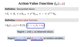 Action-Value Function 𝑄. 𝑠, 𝑎
Definition:	Action-value	function.
• 𝑄. 𝑠d, 𝑎d = 𝔼	 	𝑈d	|	𝑆d = 𝑠d, 𝐴d = 𝑎d	 .
• 𝑈d 	=	𝑅d 	+ 	𝛾	𝑅df) 	+	𝛾*
	𝑅df* 	+	⋯	+	𝛾h7d
	𝑅h.
Definition:		Discounted	return.
Regard 𝑠d and 𝑎d as observed values.
Regard 𝑆df), ⋯ , 𝑆h and 𝐴df), ⋯ , 𝐴h as random variables.
 