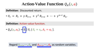 Action-Value Function 𝑄. 𝑠, 𝑎
Definition:	Action-value	function.
• 𝑄. 𝑠d, 𝑎d = 𝔼	 	𝑈d	|	𝑆d = 𝑠d, 𝐴d = 𝑎d	 .
• 𝑈d 	=	𝑅d 	+ 	𝛾	𝑅df) 	+	𝛾*
	𝑅df* 	+	⋯	+	𝛾h7d
	𝑅h.
Definition:		Discounted	return.
Regard 𝑆df), ⋯ , 𝑆h and 𝐴df), ⋯ , 𝐴h as random variables.
 