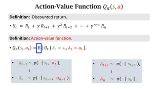 Action-Value Function 𝑄. 𝑠, 𝑎
Definition:	Action-value	function.
• 𝑄. 𝑠d, 𝑎d = 𝔼	 	𝑈d	|	𝑆d = 𝑠d, 𝐴d = 𝑎d	 .
• 𝑈d 	=	𝑅d 	+ 	𝛾	𝑅df) 	+	𝛾*
	𝑅df* 	+	⋯	+	𝛾h7d
	𝑅h.
Definition:		Discounted	return.
• 𝑆df)	~		𝑝 	⋅	 	𝑠d, 	 𝑎d	 ,
⋮
• 𝑆h				~		𝑝 	⋅	 	𝑠h7), 	 𝑎h7)	 .
• 𝐴df)	~			𝜋 	⋅	 		𝑠df)	 ,
⋮
• 𝐴h					~			𝜋 	⋅	 		𝑠h	 .
 