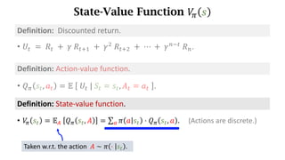 State-Value Function 𝑉
. 𝑠
Definition:	State-value	function.
• 𝑉
. 𝑠d = 𝔼s	 𝑄. 𝑠d, 𝐴 = ∑ 𝜋 𝑎 𝑠d ⋅ 𝑄. 𝑠d, 𝑎
t . (Actions are discrete.)
Taken w.r.t. the action 𝐴 ∼ 𝜋 ⋅ 𝑠d .
• 𝑈d 	=	𝑅d 	+ 	𝛾	𝑅df) 	+	𝛾*
	𝑅df* 	+	⋯	+	𝛾h7d
	𝑅h.
Definition:		Discounted	return.
Definition:	Action-value	function.
• 𝑄. 𝑠d, 𝑎d = 𝔼	 	𝑈d	|	𝑆d = 𝑠d, 𝐴d = 𝑎d	 .
 