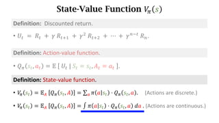 State-Value Function 𝑉
. 𝑠
Definition:	State-value	function.
• 𝑉
. 𝑠d = 𝔼s	 𝑄. 𝑠d, 𝐴 = ∑ 𝜋 𝑎 𝑠d ⋅ 𝑄. 𝑠d, 𝑎
t . (Actions are discrete.)
• 𝑉
. 𝑠d = 𝔼s	 𝑄. 𝑠d, 𝐴 = ∫ 𝜋 𝑎 𝑠d ⋅ 𝑄. 𝑠d, 𝑎 	𝑑𝑎	.	(Actions	are	continuous.)
• 𝑈d 	=	𝑅d 	+ 	𝛾	𝑅df) 	+	𝛾*
	𝑅df* 	+	⋯	+	𝛾h7d
	𝑅h.
Definition:		Discounted	return.
Definition:	Action-value	function.
• 𝑄. 𝑠d, 𝑎d = 𝔼	 	𝑈d	|	𝑆d = 𝑠d, 𝐴d = 𝑎d	 .
 