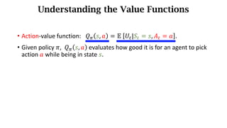 Understanding the Value Functions
• Action-value function: 𝑄. 𝑠, 𝑎 = 𝔼	 𝑈d|𝑆d = 𝑠, 𝐴d = 𝑎 .
• Given policy 𝜋, 𝑄. 𝑠, 𝑎 evaluates how	good	it	is	for	an	agent	to	pick	
action	𝑎 while	being	in	state	𝑠.
 